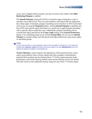 105
BASIC POSER OPERATIONS
scene, such as flipped surface normals, you may see holes in the surface when Hide
Backfacing Polygons is enabled.
The Smooth Polygons setting tells FireFly to round the edges of polygons, to give a
smoother, more natural look. This can cause problems with objects that are supposed to
have sharp angles. Fortunately, polygon smoothing can be turned on or off for each object
in the scene, by using the Properties palette. Turning Smooth Polygons on globally and
then off for each specific object that needs it is a good way to apply polygon smoothing
only to specific objects within the scene. Additionally, polygon smoothing will not
override hard edges specified by the Crease Angle setting in the General Preferences
dialog, or by smoothing groups set up with the Group Editor. So you can use Smooth
Polygons as a global setting, and still specify hard edges definitively using crease angles
or smoothing groups
NOTE
IF YOU ENCOUNTER A “BALLOONING” EFFECT ON AN OBJECT’S SURFACE, YOU SHOULD
LOWER THE CREASE ANGLE SETTING FOR THAT OBJECT IN THE PROPERTIES PALETTE.
DOING SO SHOULD CORRECT THE PROBLEM.
Texture Filtering is used to improve the appearance of fine-grained textures, and to
reduce moiré patterns when a texture repeats and scales (imagine a checkerboard-
patterned floor receding into the distance).Poser 7’s FireFly engine generates better
performance with texture filtering enabled, hence texture filtering is active by default.
This does result in some additional memory usage but since Poser 7’s FireFly engine
 
