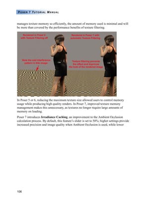 106
POSER 7 TUTORIAL MANUAL
manages texture memory so efficiently, the amount of memory used is minimal and will
be more than covered by the performance benefits of texture filtering.
In Poser 5 or 6, reducing the maximum texture size allowed users to control memory
usage while producing high quality renders. In Poser 7, improved texture memory
management makes this unnecessary, as textures no longer require large amounts of
memory on loading.
Poser 7 introduces Irradiance Caching, an improvement to the Ambient Occlusion
calculation process. By default, this feature’s slider is set to 50%; higher settings provide
increased precision and image quality when Ambient Occlusion is used, while lower
 