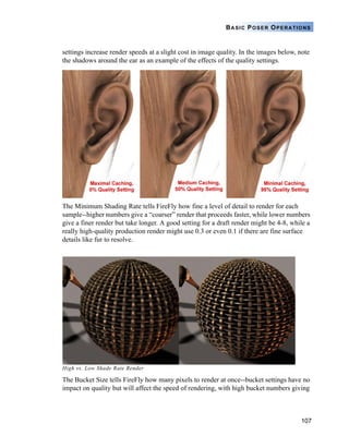 107
BASIC POSER OPERATIONS
settings increase render speeds at a slight cost in image quality. In the images below, note
the shadows around the ear as an example of the effects of the quality settings.
The Minimum Shading Rate tells FireFly how fine a level of detail to render for each
sample--higher numbers give a “coarser” render that proceeds faster, while lower numbers
give a finer render but take longer. A good setting for a draft render might be 4-8, while a
really high-quality production render might use 0.3 or even 0.1 if there are fine surface
details like fur to resolve.
High vs. Low Shade Rate Render
The Bucket Size tells FireFly how many pixels to render at once--bucket settings have no
impact on quality but will affect the speed of rendering, with high bucket numbers giving
 