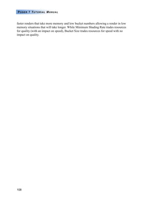 108
POSER 7 TUTORIAL MANUAL
faster renders that take more memory and low bucket numbers allowing a render in low
memory situations that will take longer. While Minimum Shading Rate trades resources
for quality (with an impact on speed), Bucket Size trades resources for speed with no
impact on quality.
 