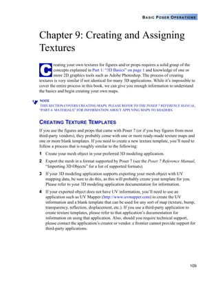 109
BASIC POSER OPERATIONS
Chapter 9: Creating and Assigning
Textures
reating your own textures for figures and/or props requires a solid grasp of the
concepts explained in Part 1: “3D Basics” on page 1 and knowledge of one or
more 2D graphics tools such as Adobe Photoshop. The process of creating
textures is very similar if not identical for many 3D applications. While it’s impossible to
cover the entire process in this book, we can give you enough information to understand
the basics and begin creating your own maps.
NOTE
THIS SECTION COVERS CREATING MAPS. PLEASE REFER TO THE POSER 7 REFERENCE MANUAL,
“PART 4: MATERIALS” FOR INFORMATION ABOUT APPLYING MAPS TO SHADERS.
CREATING TEXTURE TEMPLATES
If you use the figures and props that came with Poser 7 (or if you buy figures from most
third-party vendors), they probably come with one or more ready-made texture maps and
one or more blank templates. If you need to create a new texture template, you’ll need to
follow a process that is roughly similar to the following:
1 Create your mesh object in your preferred 3D modeling application.
2 Export the mesh in a format supported by Poser 7 (see the Poser 7 Reference Manual,
“Importing 3D Objects” for a list of supported formats).
3 If your 3D modeling application supports exporting your mesh object with UV
mapping data, be sure to do this, as this will probably create your template for you.
Please refer to your 3D modeling application documentation for information.
4 If your exported object does not have UV information, you’ll need to use an
application such as UV Mapper (http://www.uvmapper.com) to create the UV
information and a blank template that can be used for any sort of map (texture, bump,
transparency, reflection, displacement, etc.). If you use a third-party application to
create texture templates, please refer to that application’s documentation for
information on using that application. Also, should you require technical support,
please contact the application’s creator or vendor. e frontier cannot provide support for
third-party applications.
C
 