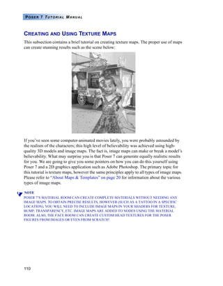 110
POSER 7 TUTORIAL MANUAL
CREATING AND USING TEXTURE MAPS
This subsection contains a brief tutorial on creating texture maps. The proper use of maps
can create stunning results such as the scene below:
If you’ve seen some computer-animated movies lately, you were probably astounded by
the realism of the characters; this high level of believability was achieved using high-
quality 3D models and image maps. The fact is, image maps can make or break a model’s
believability. What may surprise you is that Poser 7 can generate equally realistic results
for you. We are going to give you some pointers on how you can do this yourself using
Poser 7 and a 2D graphics application such as Adobe Photoshop. The primary topic for
this tutorial is texture maps, however the same principles apply to all types of image maps.
Please refer to “About Maps & Templates” on page 20 for information about the various
types of image maps.
NOTE
POSER 7’S MATERIAL ROOM CAN CREATE COMPLETE MATERIALS WITHOUT NEEDING ANY
IMAGE MAPS. TO OBTAIN PRECISE RESULTS, HOWEVER (SUCH AS A TATTOO IN A SPECIFIC
LOCATION), YOU WILL NEED TO INCLUDE IMAGE MAPS IN YOUR SHADERS FOR TEXTURE,
BUMP, TRANSPARENCY, ETC. IMAGE MAPS ARE ADDED TO NODES USING THE MATERIAL
ROOM. ALSO, THE FACE ROOM CAN CREATE CUSTOM HEAD TEXTURES FOR THE POSER
FIGURES FROM IMAGES OR EVEN FROM SCRATCH!
 