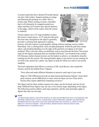111
BASIC POSER OPERATIONS
A texture map looks like a skinned 3D model spread
out onto a flat surface. Imagine peeling an orange
and flattening the peelings on a table- that’s a
texture map. When creating a texture, remember
that it will ultimately be wrapped around your
object and that you’ll need to pay special attention
to the edges, which will be seams when the texture
is rendered.
Texture makers use a UV map (template) to place
the texture’s major pieces. A UV map provides grid-
like lines that correspond to the object’s geometry,
provides a coloring book approach to making
textures, and only requires a good graphics editing software package such as Adobe
Photoshop. Like a coloring book, items not placed properly within the grid lines render
askew, and anything bleeding over the edge of the grid does not appear at all when
rendered. This is one time where you definitely want to stay between the lines! The texture
maps for the figures and props that are included with Poser 7 are located on the content
CD. Because realistic human textures are the hardest to achieve, we decided to describe
creating one for this section. The same principles apply to any texture you are creating, be
it a brick wall, animal fur, a plant- any figure or prop for which you want to use texture
mapping.
The brief explanation that follows is courtesy of Ms. Syyd Raven, who created the
textures used by the default Poser 5 figures:
“Save often and under different filenames to preserve each step of your work.
Maps of 1500-3000 pixels provide an ideal realism/performance balance. Some third-
party textures can be 4000 pixels or more, however these can slow Poser down
because they require additional computing resources.”
The figure used for these renders requires two maps, one for his head, and one for his
body. Different Poser figures may use one or two texture maps, depending on the figure.
The following sections address each map separately, and the same principles apply to
figures that only use one map.
NOTE
AS DISCUSSED ABOVE, CREATING MAPS IS AN ADVANCED PROCESS THAT CAN REQUIRE ONE
OR MORE THIRD-PARTY TOOLS. E FRONTIER CANNOT PROVIDE SUPPORT OR ADDITIONAL
INFORMATION ON CREATING TEXTURE MAPS BEYOND THE TECHNICAL ASPECTS THAT
DIRECTLY INVOLVE POSER 7. THE MATERIAL PRESENTED IN THIS SECTION IS FOR
INFORMATIONAL PURPOSES ONLY.
 