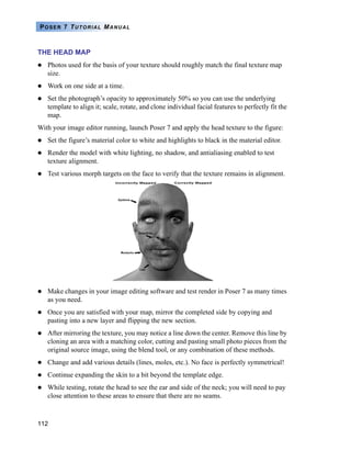 112
POSER 7 TUTORIAL MANUAL
THE HEAD MAP
Photos used for the basis of your texture should roughly match the final texture map
size.
Work on one side at a time.
Set the photograph’s opacity to approximately 50% so you can use the underlying
template to align it; scale, rotate, and clone individual facial features to perfectly fit the
map.
With your image editor running, launch Poser 7 and apply the head texture to the figure:
Set the figure’s material color to white and highlights to black in the material editor.
Render the model with white lighting, no shadow, and antialiasing enabled to test
texture alignment.
Test various morph targets on the face to verify that the texture remains in alignment.
Make changes in your image editing software and test render in Poser 7 as many times
as you need.
Once you are satisfied with your map, mirror the completed side by copying and
pasting into a new layer and flipping the new section.
After mirroring the texture, you may notice a line down the center. Remove this line by
cloning an area with a matching color, cutting and pasting small photo pieces from the
original source image, using the blend tool, or any combination of these methods.
Change and add various details (lines, moles, etc.). No face is perfectly symmetrical!
Continue expanding the skin to a bit beyond the template edge.
While testing, rotate the head to see the ear and side of the neck; you will need to pay
close attention to these areas to ensure that there are no seams.
 