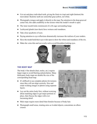 113
BASIC POSER OPERATIONS
Cut out and place individual teeth, giving the front six (top) and eight (bottom) the
most detail. Realistic teeth are somewhat gray/yellow, not white.
Photograph a tongue and apply it directly to the map. Pay attention to the deep grooved
center line; this adds credibility to the texture when the model’s mouth is open.
The inner mouth looks reminiscent of a rib cage surrounding lungs.
Lachrymal glands (tear ducts) have wetness and roundness.
Take close-up photos of eyes.
Paying attention to eye reflections dramatically increases the realism of your renders.
Have the model hold their eyes wide open to show the whites and roundness of the iris.
Make the veins thin and not overly red to avoid bloodshot-looking eyes.
THE BODY MAP
The body’s fine details (hair, moles, etc.) require
larger maps to avoid blurring and pixilation. Many
third-party body maps are double the size of the
corresponding head map.
It’s difficult to use complete photos for textures
since they will not align correctly. Size and
rotate working images or photos using separate
layers.
Lay out the entire body first, without worrying
about matching edges to get major portions in
place, then finesse the edges with ever-
increasing detail.
Male maps require more detail than females because of body hair.
Photograph small areas, treating arms as 4-sided objects; concentrate on elbow
creases.
 
