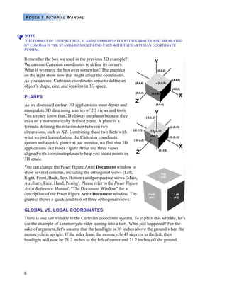 6
POSER 7 TUTORIAL MANUAL
NOTE
THE FORMAT OF LISTING THE X, Y, AND Z COORDINATES WITHIN BRACES AND SEPARATED
BY COMMAS IS THE STANDARD SHORTHAND USED WITH THE CARTESIAN COORDINATE
SYSTEM.
Remember the box we used in the previous 3D example?
We can use Cartesian coordinates to define its corners.
What if we move the box over somewhat? The graphics
on the right show how that might affect the coordinates.
As you can see, Cartesian coordinates serve to define an
object’s shape, size, and location in 3D space.
PLANES
As we discussed earlier, 3D applications must depict and
manipulate 3D data using a series of 2D views and tools.
You already know that 2D objects are planar because they
exist on a mathematically defined plane. A plane is a
formula defining the relationship between two
dimensions, such as XZ. Combining these two facts with
what we just learned about the Cartesian coordinate
system and a quick glance at our monitor, we find that 3D
applications like Poser Figure Artist use three views
aligned with coordinate planes to help you locate points in
3D space.
You can change the Poser Figure Artist Document window to
show several cameras, including the orthogonal views (Left,
Right, Front, Back, Top, Bottom) and perspective views (Main,
Auxiliary, Face, Hand, Posing). Please refer to the Poser Figure
Artist Reference Manual, “The Document Window” for a
description of the Poser Figure Artist Document window. The
graphic shows a quick rendition of three orthogonal views:
GLOBAL VS. LOCAL COORDINATES
There is one last wrinkle to the Cartesian coordinate system. To explain this wrinkle, let’s
use the example of a motorcycle rider leaning into a turn. What just happened? For the
sake of argument, let’s assume that the headlight is 30 inches above the ground when the
motorcycle is upright. If the rider leans the motorcycle 45 degrees to the left, then
headlight will now be 21.2 inches to the left of center and 21.2 inches off the ground.
 