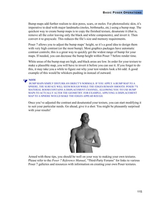 115
BASIC POSER OPERATIONS
Bump maps add further realism to skin pores, scars, or moles. For photorealistic skin, it’s
imperative to deal with major landmarks (moles, birthmarks, etc.) using a bump map. The
quickest way to create bump maps is to copy the finished texture, desaturate it (that is,
remove all the color leaving only the black and white components), and invert it. Then
convert it to grayscale. This reduces the file’s size and memory requirements.
Poser 7 allows you to adjust the bump maps’ height, so it’s a good idea to design them
with very high contrast (or the most bump). Most graphics packages have automatic
contrast controls; this is a great way to quickly get the widest range of bump for your
maps. If needed, you can decrease the bump height within Poser 7 before render time.
White areas of the bump map are high, and black areas are low. In order for your texture to
make a plausible map, you will have to invert it before you can use it. If you forget to do
this, it may take you a while to figure out why your test renders look a bit odd. A good
example of this would be whiskers pushing in instead of outward.
NOTE
BUMP MAPS SIMPLY DISTURB AN OBJECT’S NORMALS. IF YOU APPLY A BUMP MAP TO A
SPHERE, THE SURFACE WILL SEEM ROUGH WHILE THE EDGES REMAIN SMOOTH. POSER 7’S
MATERIAL ROOM CONTAINS A DISPLACEMENT CHANNEL, ALLOWING YOU TO USE BUMP
MAPS TO ACTUALLY ALTER THE GEOMETRY. FOR EXAMPLE, APPLYING A DISPLACEMENT
MAP TO A SPHERE WOULD MAKE THE EDGES APPEAR ROUGH.
Once you’ve adjusted the contrast and desaturated your texture, you can start modifying it
to suit your particular needs. Go ahead, give it a shot: You might be pleasantly surprised
with your results!
Armed with these tips, you should be well on your way to making your own textures.
Please refer to the Poser 7 Reference Manual, “Third-Party Forums” for links to various
Poser 7 galleries and resources with information on creating your own Poser textures.
 