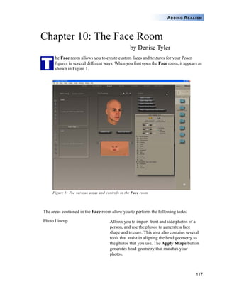 117
ADDING REALISM
Chapter 10: The Face Room
by Denise Tyler
he Face room allows you to create custom faces and textures for your Poser
figures in several different ways. When you first open the Face room, it appears as
shown in Figure 1.
Figure 1: The various areas and controls in the Face room
The areas contained in the Face room allow you to perform the following tasks:
Photo Lineup Allows you to import front and side photos of a
person, and use the photos to generate a face
shape and texture. This area also contains several
tools that assist in aligning the head geometry to
the photos that you use. The Apply Shape button
generates head geometry that matches your
photos.
T
 