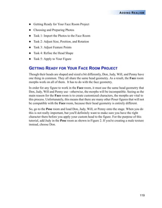 119
ADDING REALISM
Getting Ready for Your Face Room Project
Choosing and Preparing Photos
Task 1: Import the Photos to the Face Room
Task 2: Adjust Size, Position, and Rotation
Task 3: Adjust Feature Points
Task 4: Refine the Head Shape
Task 5: Apply to Your Figure
GETTING READY FOR YOUR FACE ROOM PROJECT
Though their heads are shaped and sized a bit differently, Don, Judy, Will, and Penny have
one thing in common. They all share the same head geometry. As a result, the Face room
morphs work on all of them. It has to do with the face geometry.
In order for any figure to work in the Face room, it must use the same head geometry that
Don, Judy, Will and Penny use - otherwise, the morphs will be incompatible. Seeing as the
main reason for the Face room is to create customized characters, the morphs are vital to
this process. Unfortunately, this means that there are many other Poser figures that will not
be compatible with the Face room, because their head geometry is entirely different.
So, go to the Pose room and load Don, Judy, Will, or Penny onto the stage. When you do
this is not really important, but you'll definitely want to make sure you have the right
character there before you apply your custom head to the figure. For the purpose of this
tutorial, add Judy in the Pose room as shown in Figure 2. If you're creating a male texture
instead, choose Don.
 