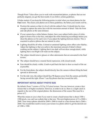 121
ADDING REALISM
Though Poser 7 does allow you to work with mismatched photos, or photos that are not
perfectly aligned, you get the best results if you follow certain guidelines.
It helps matters if you keep the following points in mind when you shoot photos for the
Face room. The closer your photos are to these guidelines, the better your results will be.
Position the camera so that it is level with the subject's face. It should also be close
enough to capture the entire face with the maximum amount of detail. Take the front
and side photos at the same distance.
If your camera has a white balance feature, have your subject hold a piece of white
paper in front of his or her face, and adjust the white balancing accordingly before you
shoot the photos (or for each view if you adjust the lighting between shoots). This is
essential to achieve photos that are natural in color.
Lighting should be all white. Colored or unnatural lighting colors affect color fidelity.
Adjust the lighting so that you achieve the maximum amount of detail without
washing out the subject. Lighting that is too dark will not show enough detail, while
lighting that is too bright will wash out the subject.
The subject should remove glasses or other adornments that are unwanted in the final
texture.
The subject should have a neutral facial expression, with closed mouth.
Ears should be clearly visible. Comb or pull back the hair to show as much of the ear
as possible.
For the front photo, the subject should directly face the camera without tilting the head
upward or downward.
For the side view, the subject should face 90 degrees away from the camera, preferably
facing toward the right. (Poser 7 can flip photos that face toward the left).
IMPORTANT NOTES ABOUT PHOTO SIZE
By default, Poser 7 creates a 512 by 512-pixel texture. You can, however, create a face
texture that is of higher resolution. However, in order to do so, there is a slight catch in
regards to the size of the original photos: the dimensions of the source files must be a
power of 2.
What this means to you is that if you want to create a head texture that is about 1500 x
1500 pixels, you can't use a photo that is that size. The next-highest power of 2 is 2048 x
2048. Your source photos should be 2048 x 2048 to result in a face texture that is 2048 x
2048. You would then need to resize your texture in a photo editor to get the desired size
of 1500 x 1500.
 