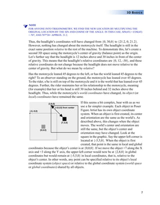 7
3D BASICS
NOTE
FOR ANYONE INTO TRIGONOMETRY, WE FIND THE NEW LOCATION BY MULTIPLYING THE
ORIGINAL LOCATION BY THE SIN AND COSINE OF THE ANGLE. IN THIS CASE, SIN(45) = COS(45)
=.707, AND.707*30= APPROX. 21.2.
Thus, the headlight’s coordinates will have changed from {0, 30,0} to {21.2, 0, 21.2}.
However, nothing has changed about the motorcycle itself. The headlight is still in the
exact same position relative to the rest of the machine. To demonstrate this, let’s create a
second 3D space using the motorcycle’s center of gravity (balance point) as the origin.
Let’s further say that the headlight is 12 inches above and 30 inches in front of the center
of gravity. This means that the headlight’s relative coordinates are {0, 12, -30}, and these
relative coordinates do not change because the headlight does not move relative to the
center of gravity. But what do we mean by relative?
Has the motorcycle leaned 45 degrees to the left, or has the world leaned 45 degrees to the
right? To an observer standing on the ground, the motorcycle has leaned over 45 degrees.
To the rider, s/he is still on top of the motorcycle and it is the world that has leaned over 45
degrees. Further, the rider maintains her or his relationship to the motorcycle, meaning
(for example) that her or his head is still 30 inches behind and 32 inches above the
headlight. Thus, while the motorcycle’s world coordinates have changed, its object (or
local) coordinates have remained the same.
If this seems a bit complex, bear with us as we
use a far simpler example. Each object in Poser
Figure Artist has its own object coordinate
system. When an object is first created, its center
and orientation are the same as the world’s. As
described above, this changes when the object
moves. The world’s center and orientation are
still the same, but the object’s center and
orientation may have changed. Look at the
square in the graphic. Say the upper-left corner is
located at {-5,5,0}. When the object is first
created, that point is the same in local and global
coordinates because the object’s center is at {0,0,0}. If we move the object +7 along the X
axis and +3 along the Y axis, the upper-left corner would now be at {2,8,0} in global
coordinates but would remain at {-5,5,0} in local coordinates, that is, relative to the
object’s center. In other words, any point can be specified relative to its object’s local
coordinate system (object space) or relative to the global coordinate system (world space
or global coordinates) shared by all objects.
 