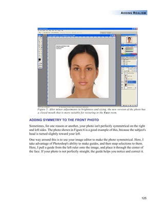 125
ADDING REALISM
Figure 5: After minor adjustments in brightness and sizing, the new version of the photo has
a closed mouth that is more suitable for texturing in the Face room.
ADDING SYMMETRY TO THE FRONT PHOTO
Sometimes, for one reason or another, your photo isn't perfectly symmetrical on the right
and left sides. The photo shown in Figure 6 is a good example of this, because the subject's
head is turned slightly toward your left.
One way around this is to use your image editor to make the photo symmetrical. Here, I
take advantage of Photoshop's ability to make guides, and then snap selections to them.
Here, I pull a guide from the left ruler onto the image, and place it through the center of
the face. If your photo is not perfectly straight, the guide helps you notice and correct it.
 