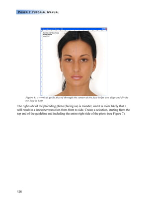 126
POSER 7 TUTORIAL MANUAL
Figure 6: A vertical guide placed through the center of the face helps you align and divide
the face in half.
The right side of the preceding photo (facing us) is rounder, and it is more likely that it
will result in a smoother transition from front to side. Create a selection, starting from the
top end of the guideline and including the entire right side of the photo (see Figure 7).
 