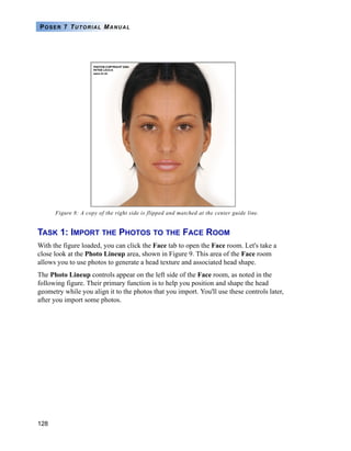 128
POSER 7 TUTORIAL MANUAL
Figure 8: A copy of the right side is flipped and matched at the center guide line.
TASK 1: IMPORT THE PHOTOS TO THE FACE ROOM
With the figure loaded, you can click the Face tab to open the Face room. Let's take a
close look at the Photo Lineup area, shown in Figure 9. This area of the Face room
allows you to use photos to generate a head texture and associated head shape.
The Photo Lineup controls appear on the left side of the Face room, as noted in the
following figure. Their primary function is to help you position and shape the head
geometry while you align it to the photos that you import. You'll use these controls later,
after you import some photos.
 