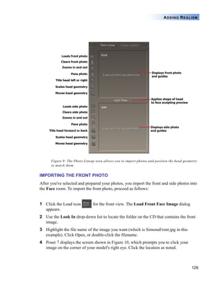 129
ADDING REALISM
Figure 9: The Photo Lineup area allows you to import photos and position the head geometry
to match them.
IMPORTING THE FRONT PHOTO
After you've selected and prepared your photos, you import the front and side photos into
the Face room. To import the front photo, proceed as follows:
1 Click the Load icon for the front view. The Load Front Face Image dialog
appears.
2 Use the Look In drop-down list to locate the folder on the CD that contains the front
image.
3 Highlight the file name of the image you want (which is SimonaFront.jpg in this
example). Click Open, or double-click the filename.
4 Poser 7 displays the screen shown in Figure 10, which prompts you to click your
image on the corner of your model's right eye. Click the location as noted.
 