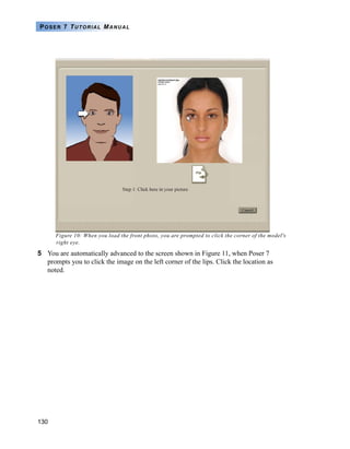 130
POSER 7 TUTORIAL MANUAL
Figure 10: When you load the front photo, you are prompted to click the corner of the model's
right eye.
5 You are automatically advanced to the screen shown in Figure 11, when Poser 7
prompts you to click the image on the left corner of the lips. Click the location as
noted.
 