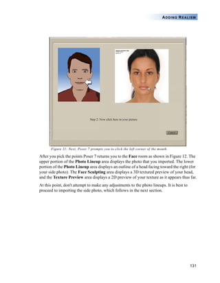 131
ADDING REALISM
Figure 11: Next, Poser 7 prompts you to click the left corner of the mouth.
After you pick the points Poser 7 returns you to the Face room as shown in Figure 12. The
upper portion of the Photo Lineup area displays the photo that you imported. The lower
portion of the Photo Lineup area displays an outline of a head facing toward the right (for
your side photo). The Face Sculpting area displays a 3D textured preview of your head,
and the Texture Preview area displays a 2D preview of your texture as it appears thus far.
At this point, don't attempt to make any adjustments to the photo lineups. It is best to
proceed to importing the side photo, which follows in the next section.
 