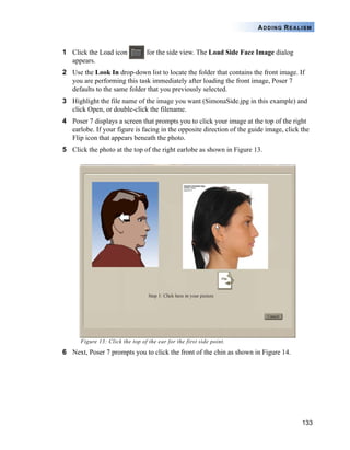 133
ADDING REALISM
1 Click the Load icon for the side view. The Load Side Face Image dialog
appears.
2 Use the Look In drop-down list to locate the folder that contains the front image. If
you are performing this task immediately after loading the front image, Poser 7
defaults to the same folder that you previously selected.
3 Highlight the file name of the image you want (SimonaSide.jpg in this example) and
click Open, or double-click the filename.
4 Poser 7 displays a screen that prompts you to click your image at the top of the right
earlobe. If your figure is facing in the opposite direction of the guide image, click the
Flip icon that appears beneath the photo.
5 Click the photo at the top of the right earlobe as shown in Figure 13.
Figure 13: Click the top of the ear for the first side point.
6 Next, Poser 7 prompts you to click the front of the chin as shown in Figure 14.
 