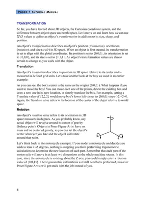 8
POSER 7 TUTORIAL MANUAL
TRANSFORMATION
So far, you have learned about 3D objects, the Cartesian coordinate system, and the
difference between object space and world space. Let’s move on and learn how we can use
XYZ values to define an object’s transformation in addition to its size, shape, and
position.
An object’s transformation describes an object’s position (translation), orientation
(rotation), and size (scale) in 3D space. When an object is first created, its transformation
is set to align with the global coordinates. Its position is set to {0,0,0}, its orientation is set
to {0,0,0}, and its size is set to {1,1,1}. An object’s transformation values are almost
certain to change as you work with the object.
Translation
An object’s translation describes its position in 3D space relative to its center and is
measured in defined grid units. Let’s take another look at the box we used in an earlier
example:
As you can see, the box’s center is the same as the origin ({0,0,0}). What happens if you
want to move the box? You can move each one of the points, delete the existing box and
draw a new one in its new location, or simply translate the box. For example, setting a
Translate value of {2,2,2} would move box’s lower left corner to {0,0,0} since (-2)+2=0.
Again, the Translate value refers to the location of the center of the object relative to world
space.
Rotation
An object’s rotation value refers to its orientation in 3D
space measured in degrees. As you probably know, any
actual object will revolve around its center of gravity
(balance point). Objects in Poser Figure Artist have no
mass and no center of gravity, so you can set the object’s
center wherever you like and the object will rotate
around that point.
Let’s think back to the motorcycle example. If you model a motorcycle and decide you
wish to lean it 45 degrees, nothing is stopping you from performing trigonometric
calculations to determine the new location of each part. Remember that each part of the
motorcycle will move in at least two dimensions as the whole machine rotates. In this
case, since the motorcycle is rotating about the Z axis, you could simply enter a rotation
value of {0,0,45}. The trigonometric calculations will still need to be performed, however
Poser Figure Artist will get stuck with the job instead of you.
 