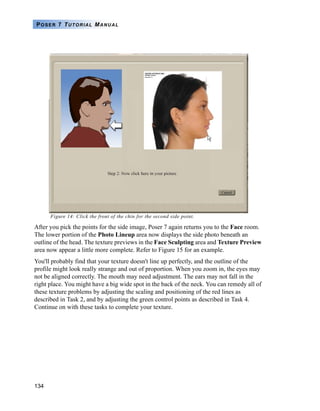 134
POSER 7 TUTORIAL MANUAL
Figure 14: Click the front of the chin for the second side point.
After you pick the points for the side image, Poser 7 again returns you to the Face room.
The lower portion of the Photo Lineup area now displays the side photo beneath an
outline of the head. The texture previews in the Face Sculpting area and Texture Preview
area now appear a little more complete. Refer to Figure 15 for an example.
You'll probably find that your texture doesn't line up perfectly, and the outline of the
profile might look really strange and out of proportion. When you zoom in, the eyes may
not be aligned correctly. The mouth may need adjustment. The ears may not fall in the
right place. You might have a big wide spot in the back of the neck. You can remedy all of
these texture problems by adjusting the scaling and positioning of the red lines as
described in Task 2, and by adjusting the green control points as described in Task 4.
Continue on with these tasks to complete your texture.
 