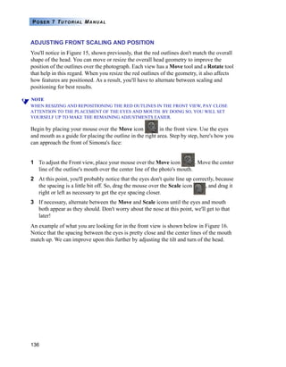 136
POSER 7 TUTORIAL MANUAL
ADJUSTING FRONT SCALING AND POSITION
You'll notice in Figure 15, shown previously, that the red outlines don't match the overall
shape of the head. You can move or resize the overall head geometry to improve the
position of the outlines over the photograph. Each view has a Move tool and a Rotate tool
that help in this regard. When you resize the red outlines of the geometry, it also affects
how features are positioned. As a result, you'll have to alternate between scaling and
positioning for best results.
NOTE
WHEN RESIZING AND REPOSITIONING THE RED OUTLINES IN THE FRONT VIEW, PAY CLOSE
ATTENTION TO THE PLACEMENT OF THE EYES AND MOUTH. BY DOING SO, YOU WILL SET
YOURSELF UP TO MAKE THE REMAINING ADJUSTMENTS EASIER.
Begin by placing your mouse over the Move icon in the front view. Use the eyes
and mouth as a guide for placing the outline in the right area. Step by step, here's how you
can approach the front of Simona's face:
1 To adjust the Front view, place your mouse over the Move icon . Move the center
line of the outline's mouth over the center line of the photo's mouth.
2 At this point, you'll probably notice that the eyes don't quite line up correctly, because
the spacing is a little bit off. So, drag the mouse over the Scale icon , and drag it
right or left as necessary to get the eye spacing closer.
3 If necessary, alternate between the Move and Scale icons until the eyes and mouth
both appear as they should. Don't worry about the nose at this point, we'll get to that
later!
An example of what you are looking for in the front view is shown below in Figure 16.
Notice that the spacing between the eyes is pretty close and the center lines of the mouth
match up. We can improve upon this further by adjusting the tilt and turn of the head.
 