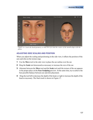 137
ADDING REALISM
Figure 16: Scale the head geometry so that the eyes and the center of the mouth align with the
photo.
ADJUSTING SIDE SCALING AND POSITION
When you adjust the scaling and positioning in the side view, it affects the position of the
ears and chin on the texture map.
1 Use the Move tool in the side view to place the ear outline over the ear.
2 Drag the Scale tool downward as necessary to increase the size of the ear.
3 Alternate between the Move tool and the Scale tool until the texture of the ear appears
in the proper place on the Face Sculpting preview. At the same time, try to achieve the
best possible balance between ear and chin placement.
4 Drag the tool left to decrease the depth of the head, or right to increase the depth of the
head as necessary. The final result is shown in Figure 17.
 