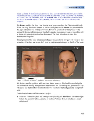 139
ADDING REALISM
(SUCH AS WORK IN PROGRESS.PZ3) DOING SO WILL SAVE THE ENTIRE PROJECT, INCLUDING
THE STATE OF THE FACE ROOM TEXTURE AND HEAD SHAPE. AFTER YOU SAVE THE PROJECT,
RETURN TO THE FACE ROOM TO USE THE ROTATE TOOL. IF YOU DON'T LIKE THE RESULTS
YOU CAN USE THE FILE > REVERT COMMAND TO RETURN TO THE PREVIOUSLY-SAVED
VERSION.
The Rotate tool for the front view tilts the head geometry along the Z (side to side) axis.
When you drag the mouse upward or toward the right with the Rotate tool, the head tilts
the right side of the red outline downward. However, you'll notice the left side of the
texture tilt downward in response. Similarly, drag the mouse downward or toward the left
to tilt the left side of the red outline downward. The right side of the texture tilts
downward in response.
The alignment of the head tilt appears to be just fine, as shown in Figure 18. The eyes line
up quite well as they are, so we don't need to make any adjustments to the tilt of the head.
Figure 18: The tilt of Simone's head does not require adjustment.
We do have another problem with our front photo, however. The head is turned slightly
toward our left, making the right cheek appear more full. To remedy this, press the Alt key
while you use the Rotate tool in the front view. This turns the head geometry along the Y
axis.
Proceed as follows with Simone's face project:
1 From the Front view, press the Alt key while you drag the Rotate tool toward the right
to turn the geometry a bit. A couple of "notches" should do it, it only takes a slight
adjustment.
 