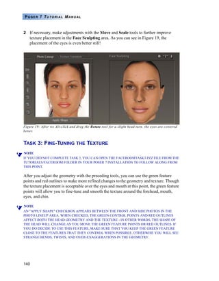 140
POSER 7 TUTORIAL MANUAL
2 If necessary, make adjustments with the Move and Scale tools to further improve
texture placement in the Face Sculpting area. As you can see in Figure 19, the
placement of the eyes is even better still!
Figure 19: After we Alt-click and drag the Rotate tool for a slight head turn, the eyes are centered
better.
TASK 3: FINE-TUNING THE TEXTURE
NOTE
IF YOU DID NOT COMPLETE TASK 2, YOU CAN OPEN THE FACEROOMTASK3.PZZ FILE FROM THE
TUTORIALS/FACEROOM FOLDER IN YOUR POSER 7 INSTALLATION TO FOLLOW ALONG FROM
THIS POINT.
After you adjust the geometry with the preceding tools, you can use the green feature
points and red outlines to make more refined changes to the geometry and texture. Though
the texture placement is acceptable over the eyes and mouth at this point, the green feature
points will allow you to fine-tune and smooth the texture around the forehead, mouth,
eyes, and chin.
NOTE
AN "APPLY SHAPE" CHECKBOX APPEARS BETWEEN THE FRONT AND SIDE PHOTOS IN THE
PHOTO LINEUP AREA. WHEN CHECKED, THE GREEN CONTROL POINTS AND RED OUTLINES
AFFECT BOTH THE HEAD GEOMETRY AND THE TEXTURE - IN OTHER WORDS, THE SHAPE OF
THE HEAD WILL CHANGE AS YOU MOVE THE GREEN FEATURE POINTS OR RED OUTLINES. IF
YOU DO DECIDE TO USE THIS FEATURE, MAKE SURE THAT YOU KEEP THE GREEN FEATURE
CLOSE TO THE FEATURES THAT THEY CONTROL WHEN POSSIBLE. OTHERWISE YOU WILL SEE
STRANGE BENDS, TWISTS, AND OVER-EXAGGERATIONS IN THE GEOMETRY.
 