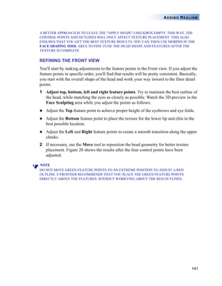 141
ADDING REALISM
A BETTER APPROACH IS TO LEAVE THE "APPLY SHAPE" CHECKBOX EMPTY. THIS WAY, THE
CONTROL POINTS AND OUTLINES WILL ONLY AFFECT TEXTURE PLACEMENT. THIS ALSO
ENSURES THAT YOU GET THE BEST TEXTURE RESULTS. YOU CAN THEN USE MORPHS IN THE
FACE SHAPING TOOL AREA TO FINE-TUNE THE HEAD SHAPE AND FEATURES AFTER THE
TEXTURE IS COMPLETE.
REFINING THE FRONT VIEW
You'll start by making adjustments to the feature points in the Front view. If you adjust the
feature points in specific order, you'll find that results will be pretty consistent. Basically,
you start with the overall shape of the head and work your way inward to the finer detail
points.
1 Adjust top, bottom, left and right feature points. Try to maintain the best outline of
the head, while matching the eyes as closely as possible. Watch the 3D preview in the
Face Sculpting area while you adjust the points as follows:
Adjust the Top feature point to achieve proper height of the eyebrows and eye folds.
Adjust the Bottom feature point to place the texture for the lower lip and chin in the
best possible location.
Adjust the Left and Right feature points to create a smooth transition along the upper
cheeks.
2 If necessary, use the Move tool to reposition the head geometry for better texture
placement. Figure 20 shows the results after the four control points have been
adjusted.
NOTE
DO NOT MOVE GREEN FEATURE POINTS TO AN EXTREME POSITION TO ADJUST A RED
OUTLINE. E FRONTIER RECOMMENDS THAT YOU PLACE THE GREEN FEATURE POINTS
DIRECTLY ABOVE THE FEATURES, WITHOUT WORRYING ABOUT THE RED OUTLINES.
 