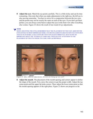 143
ADDING REALISM
4 Adjust the eyes. Match the eye points carefully. This is a little tricky and can be time
consuming. Also note that when you make adjustments to the right eye, the left eye is
also moving somewhat. You have to strive for a compromise between the two eyes,
and the points may not be exactly the same on each of the eyes. If you don't get them
perfect, you can always come back to adjust the eyes in the front view after everything
else is done. Figure 22 shows the result of one round of eye adjustments.
NOTE
WHEN ADJUSTING THE EYES, REMEMBER THAT THE PLACEMENT OF THE FACE AROUND THE
EYES IS WHAT IS MOST IMPORTANT HERE. IT IS MUCH EASIER TO CREATE NEW EYE TEXTURES
THAN IT IS TO MAKE A FACE TEXTURE THAT IS PLACED CORRECTLY, SO IT IS NOT SO
IMPORTANT WHAT THE "EYEBALLS" LOOK LIKE. INSTEAD, PAY ATTENTION TO THE
PLACEMENT OF THE EYE FOLDS, EYE LIDS, AND LACHRYMALS.
Figure 22. After some eye adjustments, the eyes are lining up very well!
5 Adjust the mouth. The placement of the mouth opening and corners appear to define
the shape of the mouth. First, move the corners to get the proper width. Adjust the top
center point until the upper lip looks correct. Then, adjust the lower center point so that
the mouth opening appears in the right place. Figure 23 shows our progress so far.
 