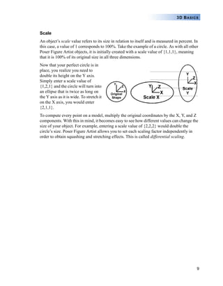 9
3D BASICS
Scale
An object’s scale value refers to its size in relation to itself and is measured in percent. In
this case, a value of 1 corresponds to 100%. Take the example of a circle. As with all other
Poser Figure Artist objects, it is initially created with a scale value of {1,1,1}, meaning
that it is 100% of its original size in all three dimensions.
Now that your perfect circle is in
place, you realize you need to
double its height on the Y axis.
Simply enter a scale value of
{1,2,1} and the circle will turn into
an ellipse that is twice as long on
the Y axis as it is wide. To stretch it
on the X axis, you would enter
{2,1,1}.
To compute every point on a model, multiply the original coordinates by the X, Y, and Z
components. With this in mind, it becomes easy to see how different values can change the
size of your object. For example, entering a scale value of {2,2,2} would double the
circle’s size. Poser Figure Artist allows you to set each scaling factor independently in
order to obtain squashing and stretching effects. This is called differential scaling.
 