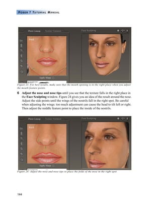 144
POSER 7 TUTORIAL MANUAL
Figure 23. For best results, make sure that the mouth opening is in the right place when you adjust
the mouth feature points.
6 Adjust the nose and nose tips until you see that the texture falls in the right place in
the Face Sculpting window. Figure 24 gives you an idea of the result around the nose.
Adjust the side points until the wings of the nostrils fall in the right spot. Be careful
when adjusting the wings: too much adjustment can cause the head to tilt left or right.
Then adjust the middle feature point to place the inside of the nostrils.
Figure 24: Adjust the nose and nose tips to place the folds of the nose in the right spot.
 