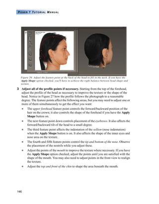 146
POSER 7 TUTORIAL MANUAL
Figure 26: Adjust the feature point at the back of the head to fill in the neck. If you have the
Apply Shape option checked, you'll have to achieve the right balance between head shape and
texture.
3 Adjust all of the profile points if necessary. Starting from the top of the forehead,
adjust the profile of the head as necessary to improve the texture or the shape of the
head. Notice in Figure 27 how the profile follows the photograph to a reasonable
degree. The feature points affect the following areas, but you may need to adjust one or
more of them simultaneously to get the effect you want:
The upper forehead feature point controls the forward/backward position of the
hair on the crown; it also controls the shape of the forehead if you have the Apply
Shape button on.
The next feature point down controls placement of the eyebrows. It also affects the
forward/backward tilt of the head to a small degree.
The third feature point affects the indentation of the sellion (nose indentation)
when the Apply Shape button is on. It also affects the shape of the inner eyes and
nose area on the texture.
The fourth and fifth feature points control the tip and bottom of the nose. Observe
the placement of the nostrils while you adjust these.
Adjust the points of the mouth to improve the texture where necessary. If you have
the Apply Shape option checked, adjust the points until you are satisfied with the
shape of the mouth. You may also need to adjust points in the front view to realign
the texture.
Adjust the top and front of the chin to shape the area beneath the mouth.
 