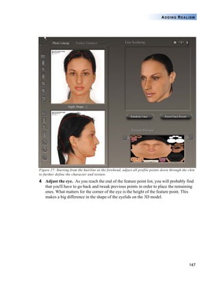 147
ADDING REALISM
Figure 27: Starting from the hairline at the forehead, adjust all profile points down through the chin
to further define the character and texture.
4 Adjust the eye. As you reach the end of the feature point list, you will probably find
that you'll have to go back and tweak previous points in order to place the remaining
ones. What matters for the corner of the eye is the height of the feature point. This
makes a big difference in the shape of the eyelids on the 3D model.
 