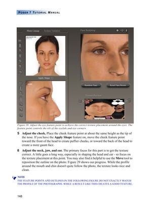 148
POSER 7 TUTORIAL MANUAL
Figure 28. Adjust the eye feature point to achieve the correct texture placement around the eyes. The
feature point controls the tilt of the eyelids and eye corners.
5 Adjust the cheek. Place the cheek feature point at about the same height as the tip of
the nose. If you have the Apply Shape feature on, move the cheek feature point
toward the front of the head to create puffier cheeks, or toward the back of the head to
create a more gaunt face.
6 Adjust the neck, jaw, and ear. The primary focus for this part is to get the texture
correct. A little goes a long way, especially in shaping the head and ear - so focus on
the texture placement at this point. You may also find it helpful to use the Move tool to
reposition the outline on the photo. Figure 29 shows our progress. While the profile
around the mouth and chin doesn't quite follow the photo, the texture looks nice and
clean.
NOTE
THE FEATURE POINTS AND OUTLINES IN THE FOLLOWING FIGURE DO NOT EXACTLY MATCH
THE PROFILE OF THE PHOTOGRAPHS. WHILE A RESULT LIKE THIS CREATES A GOOD TEXTURE,
 