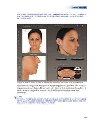 149
ADDING REALISM
IT WILL DISTORT THE GEOMETRY IF THE APPLY SHAPE CHECKBOX IS CHECKED. THE REASON
FOR THIS IS BECAUSE THE GREEN CONTROL POINTS ARE STRETCHED FAR FROM THE RED
OUTLINE IN SPOTS.
Figure 29. With all points adjusted in the front and side views, the texture looks nice and clean.
If desired, you can go back through all of the feature points and give them little tweaks to
improve your texture further. However, if you're happy with it for the time being, leave it
as is ... you can always clean up the texture in an image editing program such as
Photoshop!
NOTE
NOW THAT THE TEXTURE IS COMPLETE, IT MIGHT ALSO BE A GOOD TIME TO GO TO THE POSE
ROOM, AND SAVE YOUR PROJECT SO THAT YOU DON'T LOSE ALL OF YOUR HARD WORK. THE
NEXT STEP IS TO REFINE THE SHAPE OF THE HEAD.
 