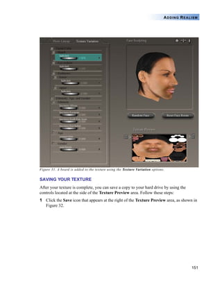 151
ADDING REALISM
Figure 31. A beard is added to the texture using the Texture Variation options.
SAVING YOUR TEXTURE
After your texture is complete, you can save a copy to your hard drive by using the
controls located at the side of the Texture Preview area. Follow these steps:
1 Click the Save icon that appears at the right of the Texture Preview area, as shown in
Figure 32.
 