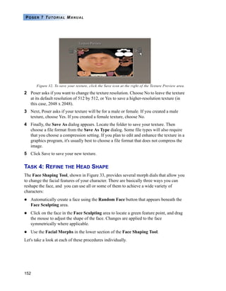 152
POSER 7 TUTORIAL MANUAL
Figure 32. To save your texture, click the Save icon at the right of the Texture Preview area.
2 Poser asks if you want to change the texture resolution. Choose No to leave the texture
at its default resolution of 512 by 512, or Yes to save a higher-resolution texture (in
this case, 2048 x 2048).
3 Next, Poser asks if your texture will be for a male or female. If you created a male
texture, choose Yes. If you created a female texture, choose No.
4 Finally, the Save As dialog appears. Locate the folder to save your texture. Then
choose a file format from the Save As Type dialog. Some file types will also require
that you choose a compression setting. If you plan to edit and enhance the texture in a
graphics program, it's usually best to choose a file format that does not compress the
image.
5 Click Save to save your new texture.
TASK 4: REFINE THE HEAD SHAPE
The Face Shaping Tool, shown in Figure 33, provides several morph dials that allow you
to change the facial features of your character. There are basically three ways you can
reshape the face, and you can use all or some of them to achieve a wide variety of
characters:
Automatically create a face using the Random Face button that appears beneath the
Face Sculpting area.
Click on the face in the Face Sculpting area to locate a green feature point, and drag
the mouse to adjust the shape of the face. Changes are applied to the face
symmetrically where applicable.
Use the Facial Morphs in the lower section of the Face Shaping Tool.
Let's take a look at each of these procedures individually.
 