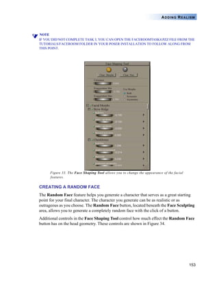 153
ADDING REALISM
NOTE
IF YOU DID NOT COMPLETE TASK 3, YOU CAN OPEN THE FACEROOMTASK4.PZZ FILE FROM THE
TUTORIALS/FACEROOM FOLDER IN YOUR POSER INSTALLATION TO FOLLOW ALONG FROM
THIS POINT.
Figure 33. The Face Shaping Tool allows you to change the appearance of the facial
features.
CREATING A RANDOM FACE
The Random Face feature helps you generate a character that serves as a great starting
point for your final character. The character you generate can be as realistic or as
outrageous as you choose. The Random Face button, located beneath the Face Sculpting
area, allows you to generate a completely random face with the click of a button.
Additional controls in the Face Shaping Tool control how much effect the Random Face
button has on the head geometry. These controls are shown in Figure 34.
 