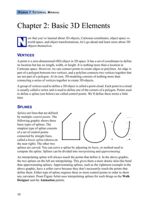 10
POSER 7 TUTORIAL MANUAL
Chapter 2: Basic 3D Elements
ow that you’ve learned about 3D objects, Cartesian coordinates, object space vs.
world space, and object transformations, let’s go ahead and learn more about 3D
objects themselves.
VERTICES
A point is a zero-dimensional (0D) object in 3D space. It has a set of coordinates to define
its location but has no length, width, or height. It is nothing more than a location in
Cartesian space. However, we can connect points to create edges or polylines. An edge is
part of a polygon between two vertices, and a polyline connects two vertices together that
are not part of a polygon. At its root, 3D modeling consists of nothing more than
connecting a series of vertices together to create 3D objects.
A group of vertices used to define a 3D object is called a point cloud. Each point in a cloud
is usually called a vertex and is used to define one of the corners of a polygon. Points used
to define a spline (see below) are called control points. We’ll define these terms a little
later.
SPLINES
Splines are lines that are defined
by multiple control points. The
following graphic shows three
basic types of splines. The
simplest type of spline consists
of a set of control points
connected by straight lines,
called a linear spline (shown on
the near right). The other two
splines are curved. You can curve a spline by adjusting its basis, or method used to
compute the spline. Splines can be divided into interpolating and approximating.
An interpolating spline will always touch the points that define it. In the above graphic,
the two splines on the left are interpolating. This gives them a more drastic skin-like bend
than approximating splines. Approximating splines, such as the rightmost example in the
above graphic, have a softer curve because they don’t necessarily touch the points that
define them. Either type of spline requires three or more control points in order to show
any curvature. Poser Figure Artist uses interpolating splines for such things as the Walk
Designer and the Animation palette.
N
 
