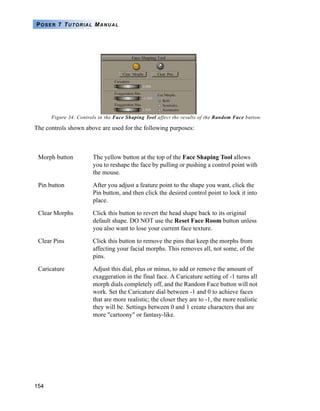154
POSER 7 TUTORIAL MANUAL
Figure 34. Controls in the Face Shaping Tool affect the results of the Random Face button.
The controls shown above are used for the following purposes:
Morph button The yellow button at the top of the Face Shaping Tool allows
you to reshape the face by pulling or pushing a control point with
the mouse.
Pin button After you adjust a feature point to the shape you want, click the
Pin button, and then click the desired control point to lock it into
place.
Clear Morphs Click this button to revert the head shape back to its original
default shape. DO NOT use the Reset Face Room button unless
you also want to lose your current face texture.
Clear Pins Click this button to remove the pins that keep the morphs from
affecting your facial morphs. This removes all, not some, of the
pins.
Caricature Adjust this dial, plus or minus, to add or remove the amount of
exaggeration in the final face. A Caricature setting of -1 turns all
morph dials completely off, and the Random Face button will not
work. Set the Caricature dial between -1 and 0 to achieve faces
that are more realistic; the closer they are to -1, the more realistic
they will be. Settings between 0 and 1 create characters that are
more "cartoony" or fantasy-like.
 