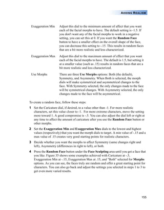 155
ADDING REALISM
To create a random face, follow these steps:
1 Set the Caricature dial, if desired, to a value other than -1. For more realistic
characters, set this value closer to -1. For more extreme characters, move the setting
more toward 1. A good compromise is -.5. You can also adjust the dial left or right at
any time to affect the amount of caricature after you use the Random Face button or
other morphs.
2 Set the Exaggeration Min and Exaggeration Max dials to the lowest and highest
values (respectively) that you want the morph dials to target. A min value of -.15 and a
max value of .15 creates very good starting points for realistic characters.
3 Decide whether you want the morphs to affect Symmetry (same changes right and
left), Asymmetry (differences in right to left), or both.
4 Press the Random Face button under the Face Sculpting area until you get a face that
you like. Figure 35 shows some examples achieved with Caricature at -.5,
Exaggeration Min at -.15, Exaggeration Max at .15, and "Both" selected for Morphs
options. As you can see, the faces truly are random and offer a great starting point for
characters. You can also go back and adjust the settings you selected in steps 1 to 3 to
get even more varied results.
Exaggeration Min Adjust this dial to the minimum amount of affect that you want
each of the facial morphs to have. The default setting is -1.5. If
you don't want any of the facial morphs to work in a negative
setting, you can set this at 0. If you want the Random Face
button to have a smaller effect on the overall shape of the face,
you can decrease this setting to -.15. This results in random faces
that are a bit more realistic and less characterized.
Exaggeration Max Adjust this dial to the maximum amount of effect that you want
each of the facial morphs to have. The default is 1.5, but setting it
at a smaller value (such as .15) results in random faces that are a
bit more realistic and less characterized.
Use Morphs There are three Use Morphs options: Both (the default),
Symmetry, and Asymmetry. When Both is selected, the morph
dials will make symmetrical and asymmetrical changes to the
face. With Symmetry selected, the only changes made to the face
will be symmetrical changes. With Asymmetry selected, the only
changes made to the face will be asymmetrical.
 