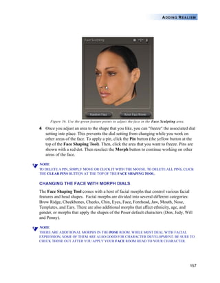 157
ADDING REALISM
Figure 36. Use the green feature points to adjust the face in the Face Sculpting area.
4 Once you adjust an area to the shape that you like, you can "freeze" the associated dial
setting into place. This prevents the dial setting from changing while you work on
other areas of the face. To apply a pin, click the Pin button (the yellow button at the
top of the Face Shaping Tool). Then, click the area that you want to freeze. Pins are
shown with a red dot. Then reselect the Morph button to continue working on other
areas of the face.
NOTE
TO DELETE A PIN, SIMPLY MOVE OR CLICK IT WITH THE MOUSE. TO DELETE ALL PINS, CLICK
THE CLEAR PINS BUTTON AT THE TOP OF THE FACE SHAPING TOOL.
CHANGING THE FACE WITH MORPH DIALS
The Face Shaping Tool comes with a host of facial morphs that control various facial
features and head shapes. Facial morphs are divided into several different categories:
Brow Ridge, Cheekbones, Cheeks, Chin, Eyes, Face, Forehead, Jaw, Mouth, Nose,
Templates, and Ears. There are also additional morphs that affect ethnicity, age, and
gender, or morphs that apply the shapes of the Poser default characters (Don, Judy, Will
and Penny).
NOTE
THERE ARE ADDITIONAL MORPHS IN THE POSE ROOM. WHILE MOST DEAL WITH FACIAL
EXPRESSION, SOME OF THEM ARE ALSO GOOD FOR CHARACTER DEVELOPMENT. BE SURE TO
CHECK THOSE OUT AFTER YOU APPLY YOUR FACE ROOM HEAD TO YOUR CHARACTER.
 