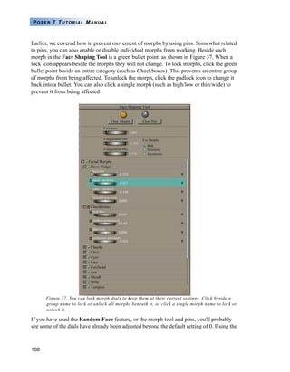158
POSER 7 TUTORIAL MANUAL
Earlier, we covered how to prevent movement of morphs by using pins. Somewhat related
to pins, you can also enable or disable individual morphs from working. Beside each
morph in the Face Shaping Tool is a green bullet point, as shown in Figure 37. When a
lock icon appears beside the morphs they will not change. To lock morphs, click the green
bullet point beside an entire category (such as Cheekbones). This prevents an entire group
of morphs from being affected. To unlock the morph, click the padlock icon to change it
back into a bullet. You can also click a single morph (such as high/low or thin/wide) to
prevent it from being affected.
Figure 37. You can lock morph dials to keep them at their current settings. Click beside a
group name to lock or unlock all morphs beneath it, or click a single morph name to lock or
unlock it.
If you have used the Random Face feature, or the morph tool and pins, you'll probably
see some of the dials have already been adjusted beyond the default setting of 0. Using the
 
