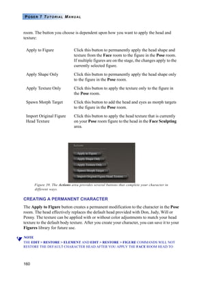 160
POSER 7 TUTORIAL MANUAL
room. The button you choose is dependent upon how you want to apply the head and
texture:
Figure 39. The Actions area provides several buttons that complete your character in
different ways.
CREATING A PERMANENT CHARACTER
The Apply to Figure button creates a permanent modification to the character in the Pose
room. The head effectively replaces the default head provided with Don, Judy, Will or
Penny. The texture can be applied with or without color adjustments to match your head
texture to the default body texture. After you create your character, you can save it to your
Figures library for future use.
NOTE
THE EDIT > RESTORE > ELEMENT AND EDIT > RESTORE > FIGURE COMMANDS WILL NOT
RESTORE THE DEFAULT CHARACTER HEAD AFTER YOU APPLY THE FACE ROOM HEAD TO
Apply to Figure Click this button to permanently apply the head shape and
texture from the Face room to the figure in the Pose room.
If multiple figures are on the stage, the changes apply to the
currently selected figure.
Apply Shape Only Click this button to permanently apply the head shape only
to the figure in the Pose room.
Apply Texture Only Click this button to apply the texture only to the figure in
the Pose room.
Spawn Morph Target Click this button to add the head and eyes as morph targets
to the figure in the Pose room.
Import Original Figure
Head Texture
Click this button to apply the head texture that is currently
on your Pose room figure to the head in the Face Sculpting
area.
 