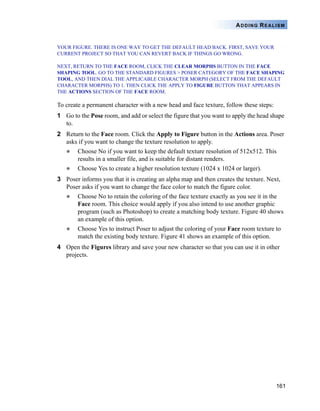 161
ADDING REALISM
YOUR FIGURE. THERE IS ONE WAY TO GET THE DEFAULT HEAD BACK. FIRST, SAVE YOUR
CURRENT PROJECT SO THAT YOU CAN REVERT BACK IF THINGS GO WRONG.
NEXT, RETURN TO THE FACE ROOM, CLICK THE CLEAR MORPHS BUTTON IN THE FACE
SHAPING TOOL. GO TO THE STANDARD FIGURES > POSER CATEGORY OF THE FACE SHAPING
TOOL, AND THEN DIAL THE APPLICABLE CHARACTER MORPH (SELECT FROM THE DEFAULT
CHARACTER MORPHS) TO 1. THEN CLICK THE APPLY TO FIGURE BUTTON THAT APPEARS IN
THE ACTIONS SECTION OF THE FACE ROOM.
To create a permanent character with a new head and face texture, follow these steps:
1 Go to the Pose room, and add or select the figure that you want to apply the head shape
to.
2 Return to the Face room. Click the Apply to Figure button in the Actions area. Poser
asks if you want to change the texture resolution to apply.
Choose No if you want to keep the default texture resolution of 512x512. This
results in a smaller file, and is suitable for distant renders.
Choose Yes to create a higher resolution texture (1024 x 1024 or larger).
3 Poser informs you that it is creating an alpha map and then creates the texture. Next,
Poser asks if you want to change the face color to match the figure color.
Choose No to retain the coloring of the face texture exactly as you see it in the
Face room. This choice would apply if you also intend to use another graphic
program (such as Photoshop) to create a matching body texture. Figure 40 shows
an example of this option.
Choose Yes to instruct Poser to adjust the coloring of your Face room texture to
match the existing body texture. Figure 41 shows an example of this option.
4 Open the Figures library and save your new character so that you can use it in other
projects.
 