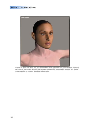 162
POSER 7 TUTORIAL MANUAL
Figure 40. Here, the head and face texture have been applied to the figure without adjusting
the color of the texture, keeping the original colors of the photographs. Choose this option
when you plan to create a matching body texture.
 