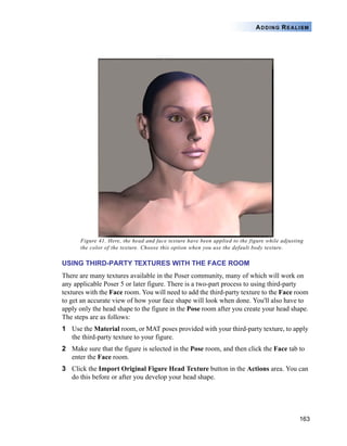 163
ADDING REALISM
Figure 41. Here, the head and face texture have been applied to the figure while adjusting
the color of the texture. Choose this option when you use the default body texture.
USING THIRD-PARTY TEXTURES WITH THE FACE ROOM
There are many textures available in the Poser community, many of which will work on
any applicable Poser 5 or later figure. There is a two-part process to using third-party
textures with the Face room. You will need to add the third-party texture to the Face room
to get an accurate view of how your face shape will look when done. You'll also have to
apply only the head shape to the figure in the Pose room after you create your head shape.
The steps are as follows:
1 Use the Material room, or MAT poses provided with your third-party texture, to apply
the third-party texture to your figure.
2 Make sure that the figure is selected in the Pose room, and then click the Face tab to
enter the Face room.
3 Click the Import Original Figure Head Texture button in the Actions area. You can
do this before or after you develop your head shape.
 