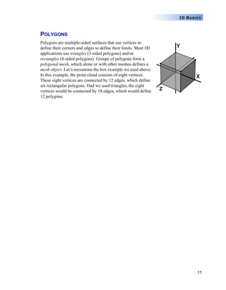 11
3D BASICS
POLYGONS
Polygons are multiple-sided surfaces that use vertices to
define their corners and edges to define their limits. Most 3D
applications use triangles (3-sided polygons) and/or
rectangles (4-sided polygons). Groups of polygons form a
polygonal mesh, which alone or with other meshes defines a
mesh object. Let’s reexamine the box example we used above:
In this example, the point cloud consists of eight vertices.
These eight vertices are connected by 12 edges, which define
six rectangular polygons. Had we used triangles, the eight
vertices would be connected by 18 edges, which would define
12 polygons.
 