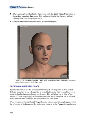 164
POSER 7 TUTORIAL MANUAL
4 After you morph your head in the Face room, click the Apply Shape Only button in
the Actions area of the Face room. This applies the head to the character without
affecting the texture that you purchased.
5 Go to the Pose room to view the result, as shown in Figure 42.
Figure 42. Use the Import Original Figure Head Texture and Apply Shape Only options to
use third-party textures in the Face room.
CREATING A MORPHABLE FACE
You may not want to use this character all the time; or, you may want to store several
different characters in one Library file. In cases like these, the Face room allows you to
apply the head and eye morphs as a morph target. This will allow you to "dial in" the
amount of character you apply to the default character. It will also allow you to mix and
match between other characters that you create in the Face room.
When you choose Spawn Morph Target from the actions area, the morph appears in the
list of morphs in the Pose room. By saving your character to the Figures library after you
 